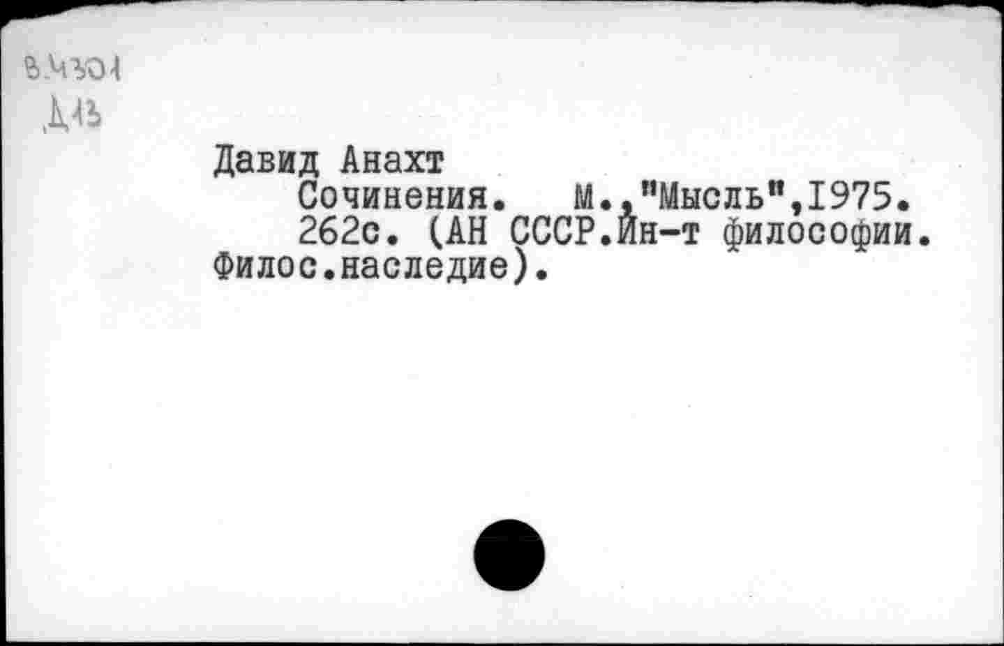 ﻿Давид Анахт
Сочинения. М.,"Мысль",1975.
262с. (АН СССР.Ин-т философии.
Филос.наследие).